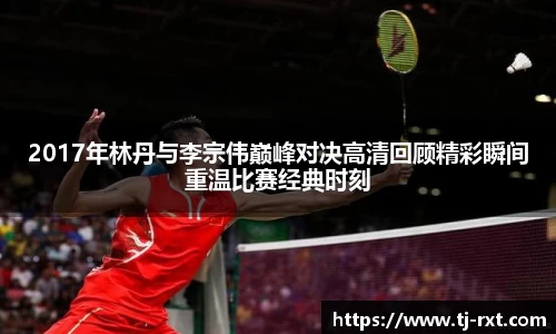 2017年林丹与李宗伟巅峰对决高清回顾精彩瞬间重温比赛经典时刻